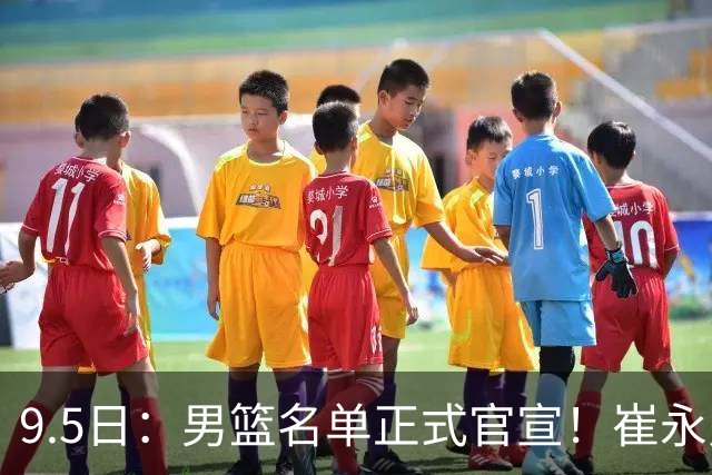 9.5日：男篮名单正式官宣！崔永熙程帅澎双落选，9月11日首战哈萨克